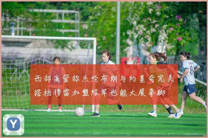 西部高管称杰伦布朗与约基奇完美搭档穆雷加盟绿军也能大展拳脚