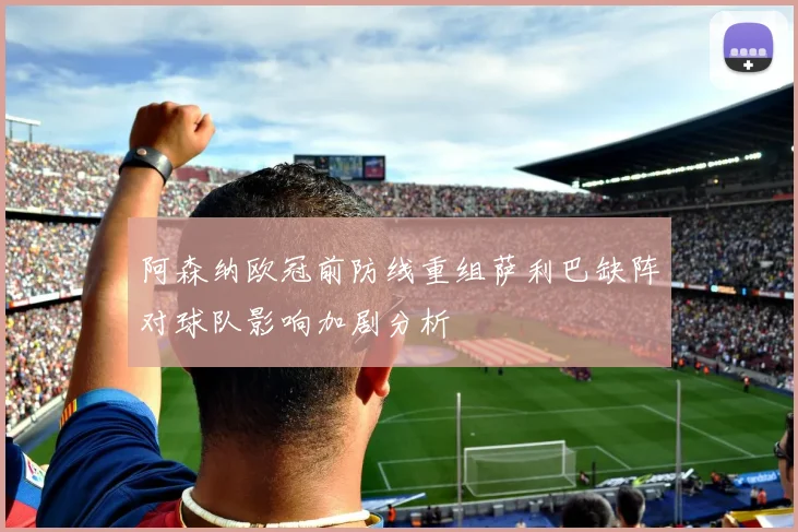 阿森纳欧冠前防线重组萨利巴缺阵对球队影响加剧分析
