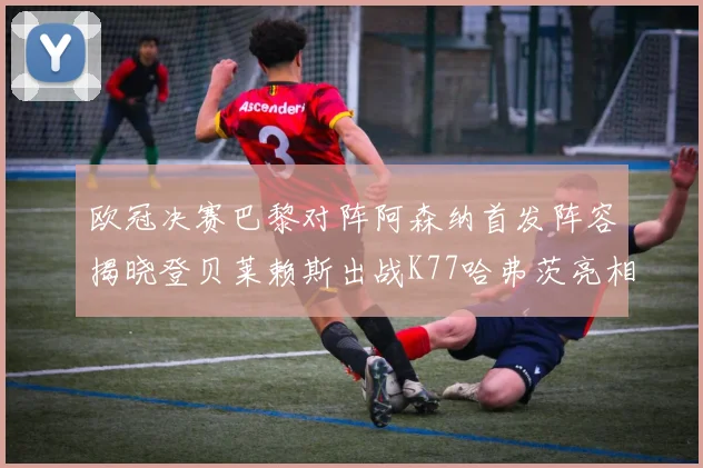 欧冠决赛巴黎对阵阿森纳首发阵容揭晓登贝莱赖斯出战K77哈弗茨亮相