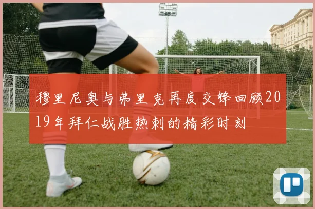 穆里尼奥与弗里克再度交锋回顾2019年拜仁战胜热刺的精彩时刻