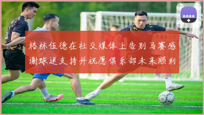 格林伍德在社交媒体上告别马赛感谢球迷支持并祝愿俱乐部未来顺利