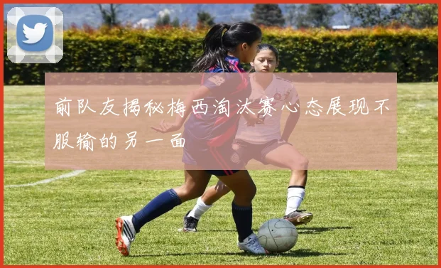 前队友揭秘梅西淘汰赛心态展现不服输的另一面