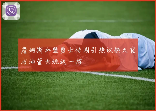 詹姆斯加盟勇士传闻引热议热火官方油管也玩这一招