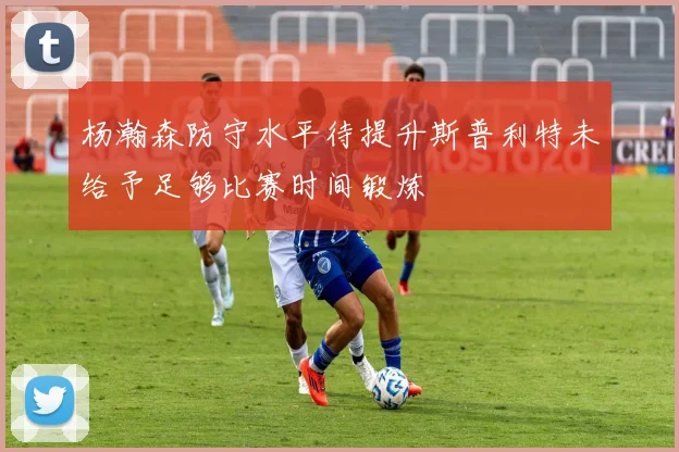 杨瀚森防守水平待提升斯普利特未给予足够比赛时间锻炼