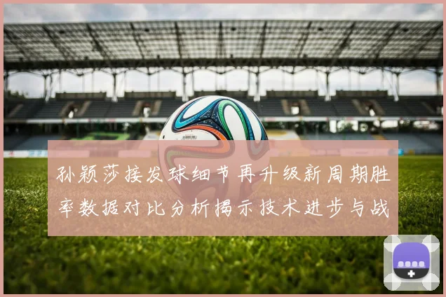 孙颖莎接发球细节再升级新周期胜率数据对比分析揭示技术进步与战术变化