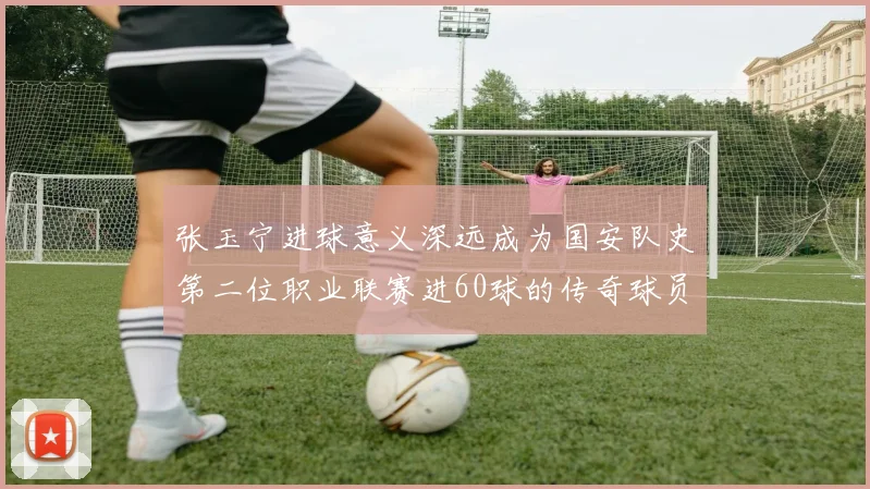 张玉宁进球意义深远成为国安队史第二位职业联赛进60球的传奇球员