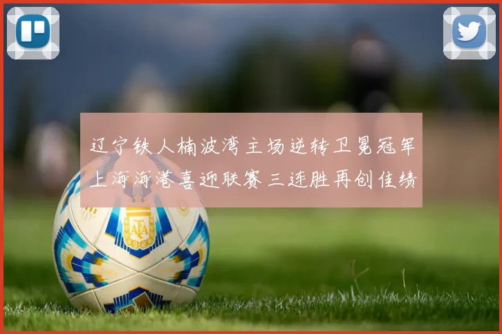 辽宁铁人楠波湾主场逆转卫冕冠军上海海港喜迎联赛三连胜再创佳绩
