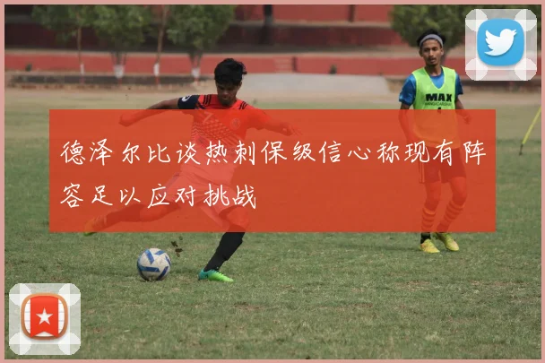 德泽尔比谈热刺保级信心称现有阵容足以应对挑战