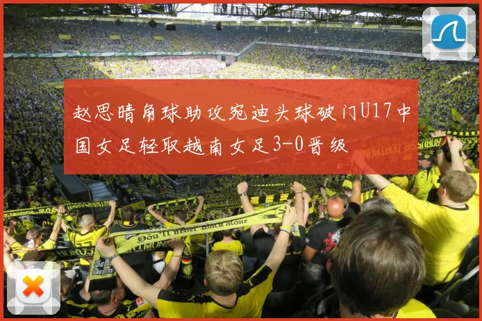 赵思晴角球助攻宛迪头球破门U17中国女足轻取越南女足3-0晋级