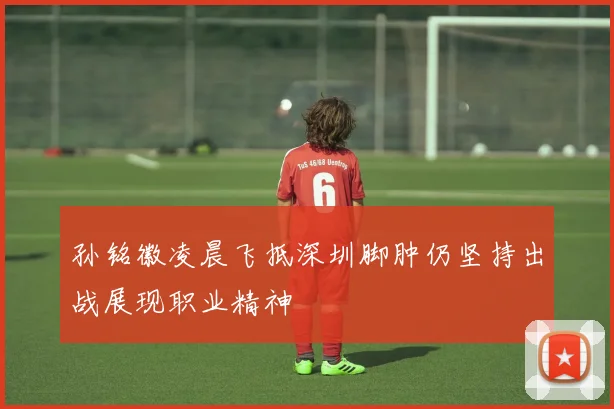 孙铭徽凌晨飞抵深圳脚肿仍坚持出战展现职业精神